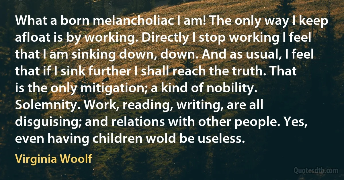 What a born melancholiac I am! The only way I keep afloat is by working. Directly I stop working I feel that I am sinking down, down. And as usual, I feel that if I sink further I shall reach the truth. That is the only mitigation; a kind of nobility. Solemnity. Work, reading, writing, are all disguising; and relations with other people. Yes, even having children wold be useless. (Virginia Woolf)