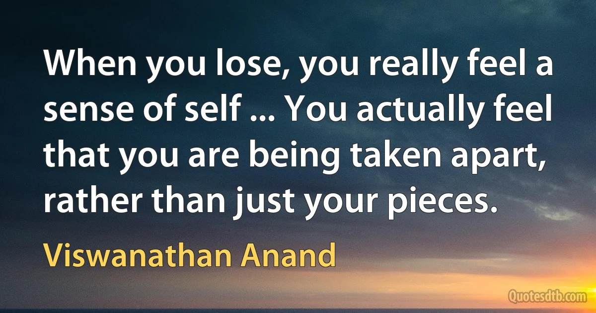 When you lose, you really feel a sense of self ... You actually feel that you are being taken apart, rather than just your pieces. (Viswanathan Anand)