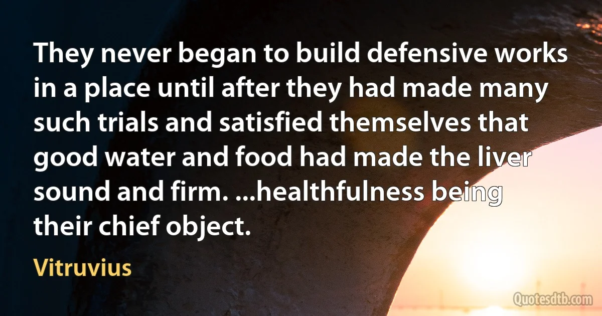 They never began to build defensive works in a place until after they had made many such trials and satisfied themselves that good water and food had made the liver sound and firm. ...healthfulness being their chief object. (Vitruvius)