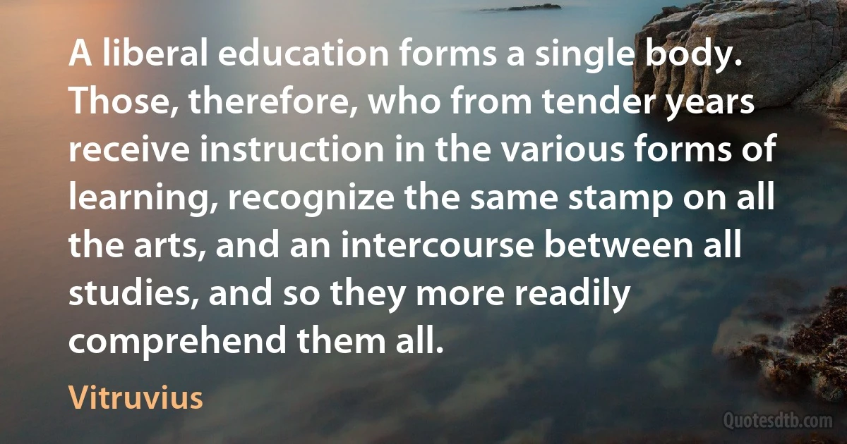 A liberal education forms a single body. Those, therefore, who from tender years receive instruction in the various forms of learning, recognize the same stamp on all the arts, and an intercourse between all studies, and so they more readily comprehend them all. (Vitruvius)