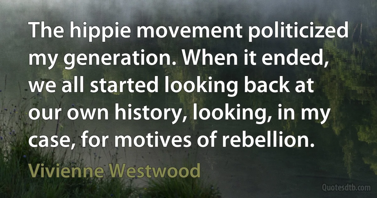 The hippie movement politicized my generation. When it ended, we all started looking back at our own history, looking, in my case, for motives of rebellion. (Vivienne Westwood)