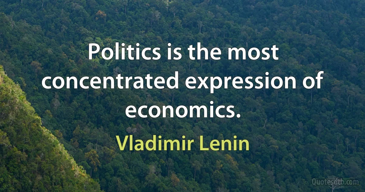 Politics is the most concentrated expression of economics. (Vladimir Lenin)