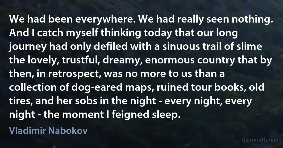 We had been everywhere. We had really seen nothing. And I catch myself thinking today that our long journey had only defiled with a sinuous trail of slime the lovely, trustful, dreamy, enormous country that by then, in retrospect, was no more to us than a collection of dog-eared maps, ruined tour books, old tires, and her sobs in the night - every night, every night - the moment I feigned sleep. (Vladimir Nabokov)