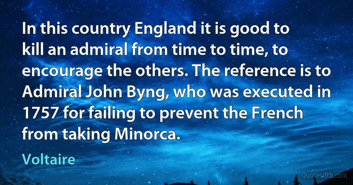 In this country England it is good to kill an admiral from time to time, to encourage the others. The reference is to Admiral John Byng, who was executed in 1757 for failing to prevent the French from taking Minorca. (Voltaire)