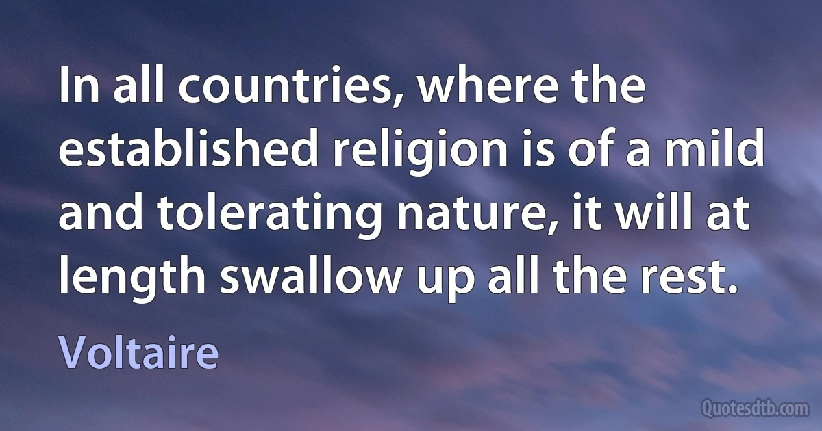 In all countries, where the established religion is of a mild and tolerating nature, it will at length swallow up all the rest. (Voltaire)