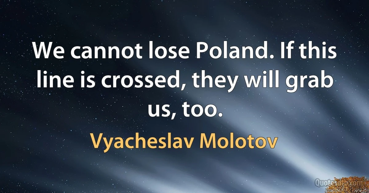 We cannot lose Poland. If this line is crossed, they will grab us, too. (Vyacheslav Molotov)