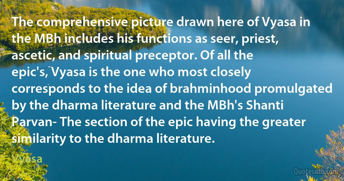 The comprehensive picture drawn here of Vyasa in the MBh includes his functions as seer, priest, ascetic, and spiritual preceptor. Of all the epic's, Vyasa is the one who most closely corresponds to the idea of brahminhood promulgated by the dharma literature and the MBh's Shanti Parvan- The section of the epic having the greater similarity to the dharma literature. (Vyasa)