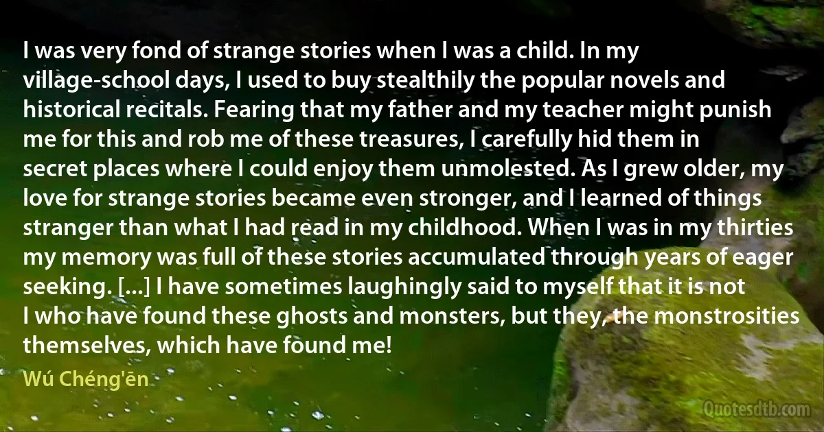 I was very fond of strange stories when I was a child. In my village-school days, I used to buy stealthily the popular novels and historical recitals. Fearing that my father and my teacher might punish me for this and rob me of these treasures, I carefully hid them in secret places where I could enjoy them unmolested. As I grew older, my love for strange stories became even stronger, and I learned of things stranger than what I had read in my childhood. When I was in my thirties my memory was full of these stories accumulated through years of eager seeking. [...] I have sometimes laughingly said to myself that it is not I who have found these ghosts and monsters, but they, the monstrosities themselves, which have found me! (Wú Chéng'ēn)