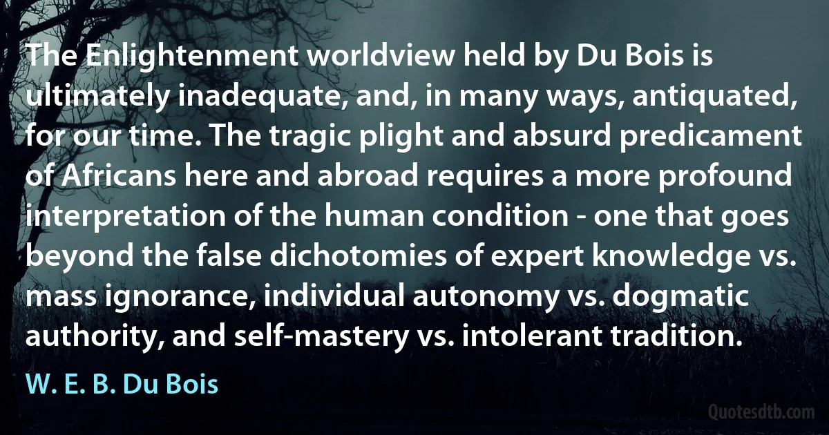 The Enlightenment worldview held by Du Bois is ultimately inadequate, and, in many ways, antiquated, for our time. The tragic plight and absurd predicament of Africans here and abroad requires a more profound interpretation of the human condition - one that goes beyond the false dichotomies of expert knowledge vs. mass ignorance, individual autonomy vs. dogmatic authority, and self-mastery vs. intolerant tradition. (W. E. B. Du Bois)