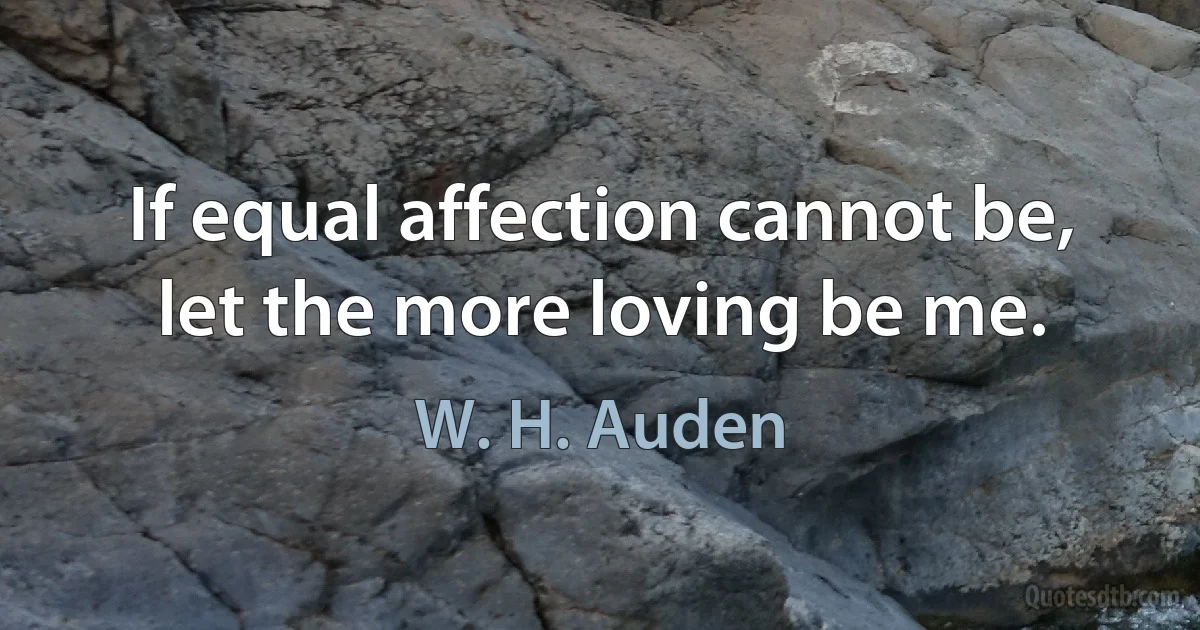 If equal affection cannot be, let the more loving be me. (W. H. Auden)