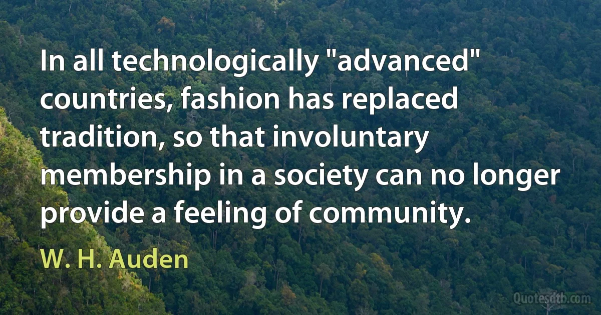 In all technologically "advanced" countries, fashion has replaced tradition, so that involuntary membership in a society can no longer provide a feeling of community. (W. H. Auden)