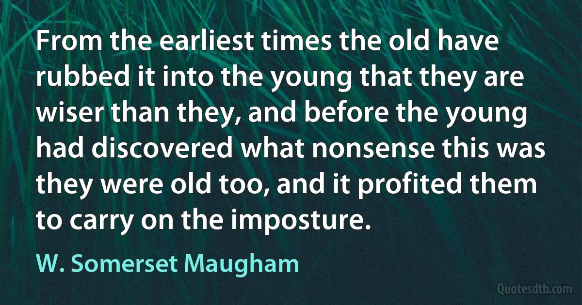 From the earliest times the old have rubbed it into the young that they are wiser than they, and before the young had discovered what nonsense this was they were old too, and it profited them to carry on the imposture. (W. Somerset Maugham)