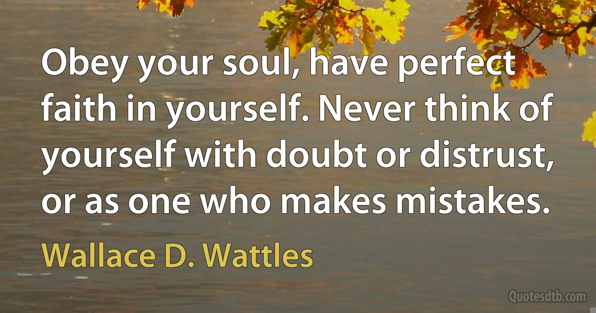 Obey your soul, have perfect faith in yourself. Never think of yourself with doubt or distrust, or as one who makes mistakes. (Wallace D. Wattles)