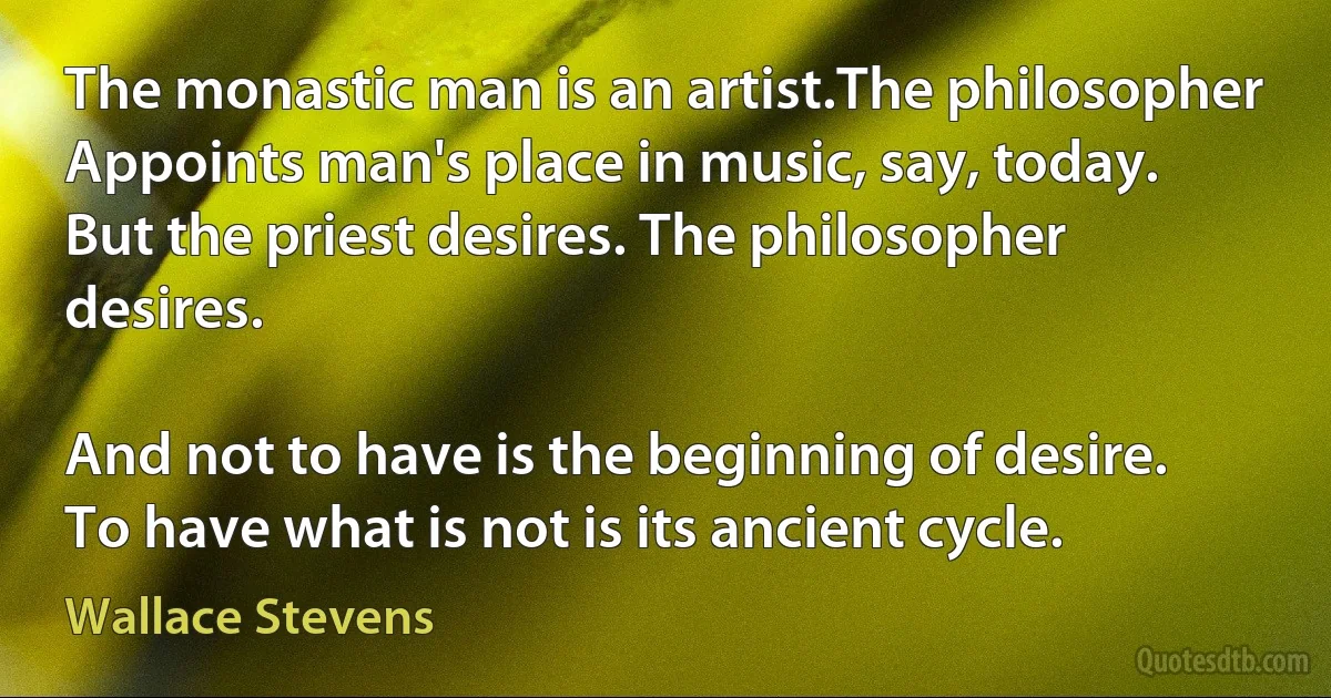 The monastic man is an artist.The philosopher
Appoints man's place in music, say, today.
But the priest desires. The philosopher desires.

And not to have is the beginning of desire.
To have what is not is its ancient cycle. (Wallace Stevens)