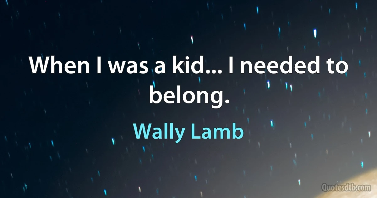 When I was a kid... I needed to belong. (Wally Lamb)