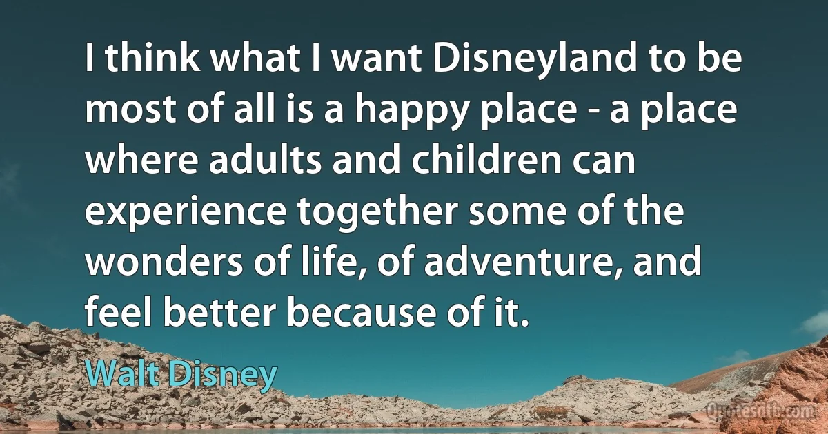 I think what I want Disneyland to be most of all is a happy place - a place where adults and children can experience together some of the wonders of life, of adventure, and feel better because of it. (Walt Disney)