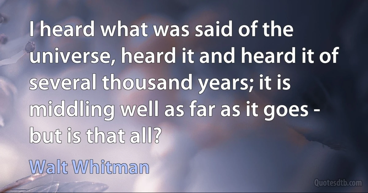 I heard what was said of the universe, heard it and heard it of several thousand years; it is middling well as far as it goes - but is that all? (Walt Whitman)