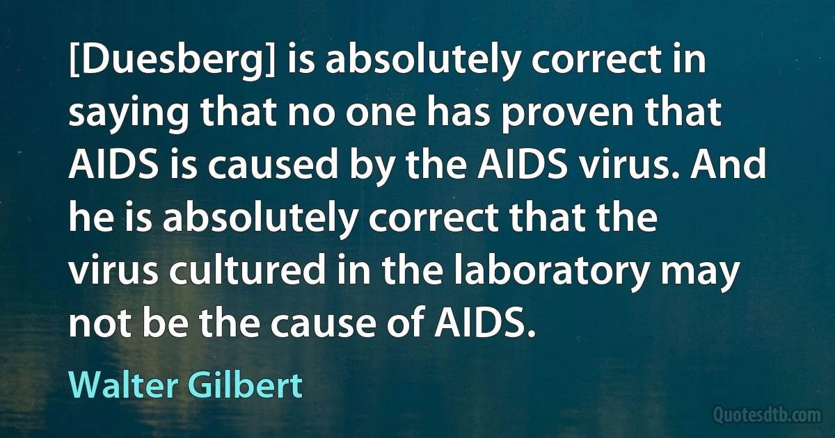 [Duesberg] is absolutely correct in saying that no one has proven that AIDS is caused by the AIDS virus. And he is absolutely correct that the virus cultured in the laboratory may not be the cause of AIDS. (Walter Gilbert)