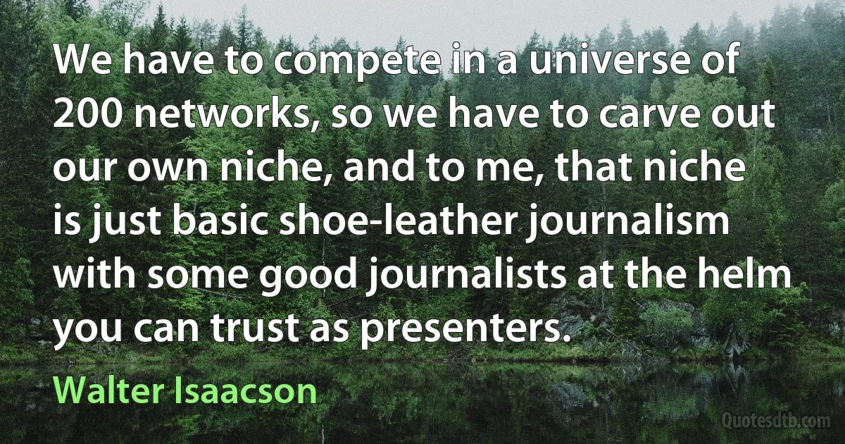 We have to compete in a universe of 200 networks, so we have to carve out our own niche, and to me, that niche is just basic shoe-leather journalism with some good journalists at the helm you can trust as presenters. (Walter Isaacson)