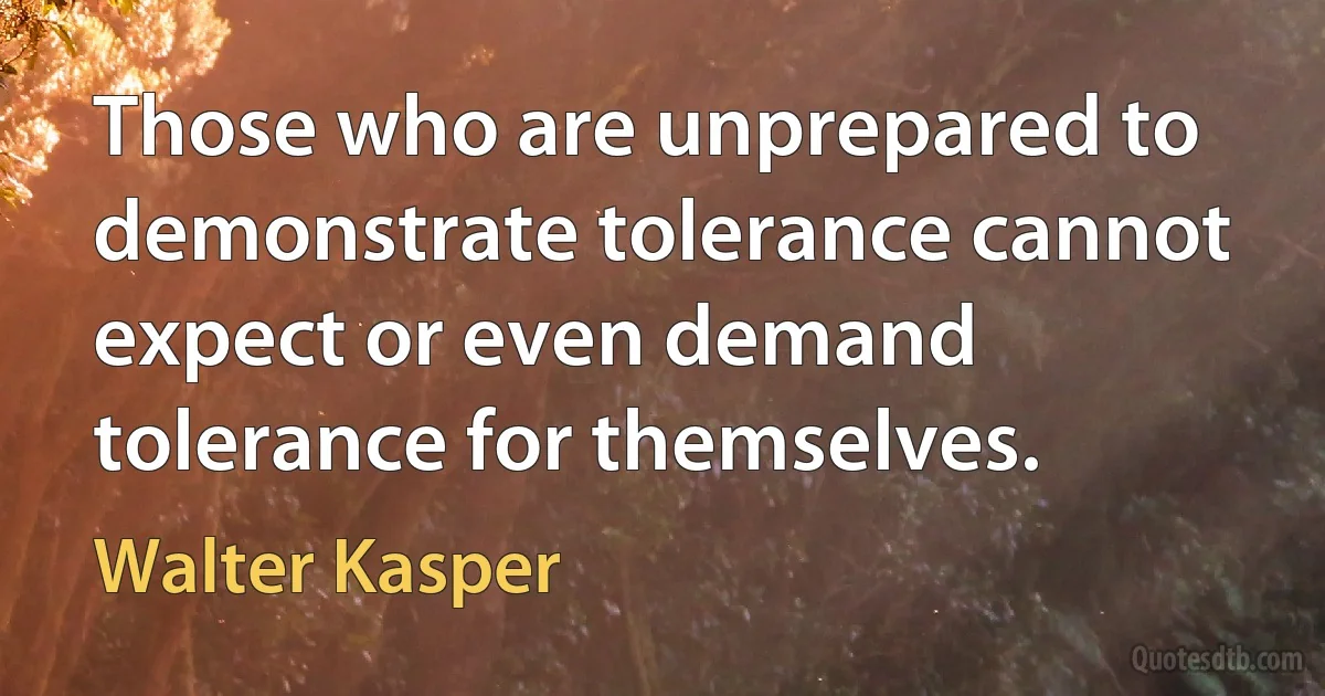 Those who are unprepared to demonstrate tolerance cannot expect or even demand tolerance for themselves. (Walter Kasper)