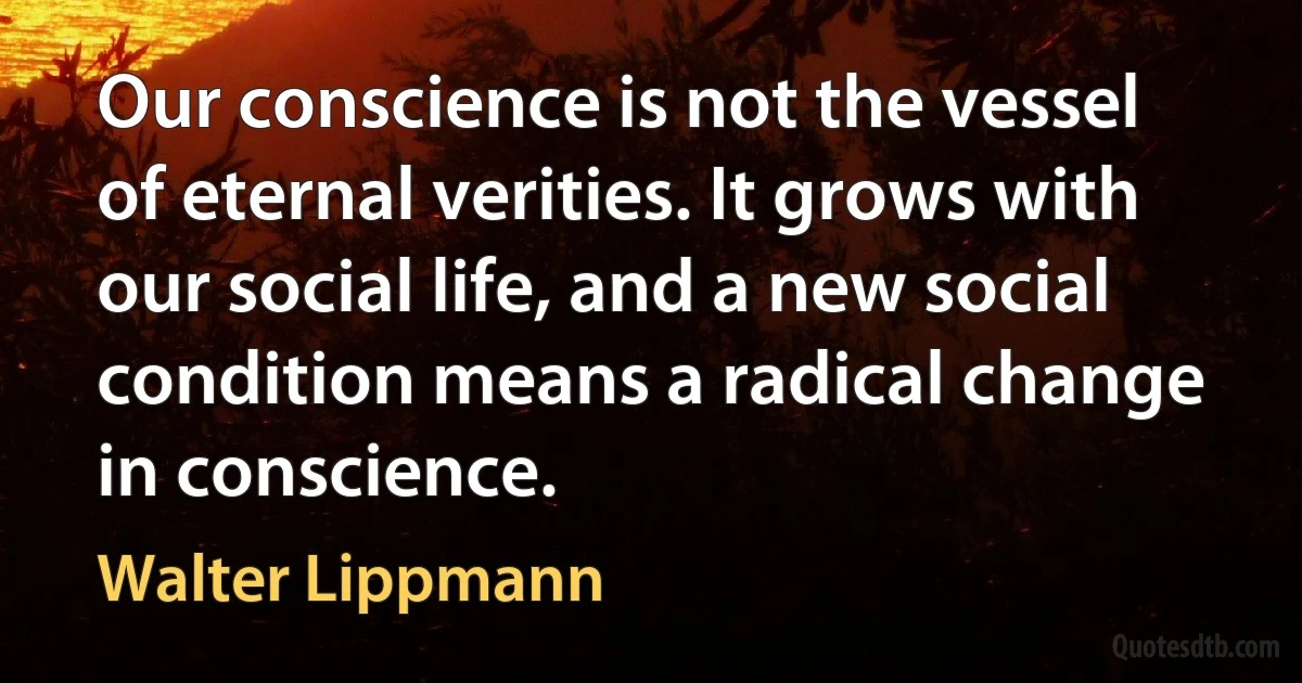 Our conscience is not the vessel of eternal verities. It grows with our social life, and a new social condition means a radical change in conscience. (Walter Lippmann)