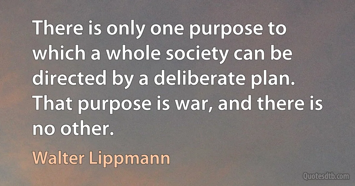 There is only one purpose to which a whole society can be directed by a deliberate plan. That purpose is war, and there is no other. (Walter Lippmann)