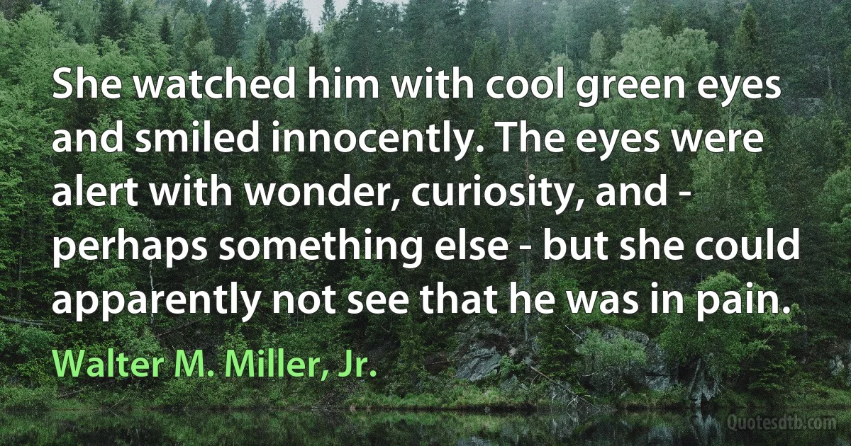 She watched him with cool green eyes and smiled innocently. The eyes were alert with wonder, curiosity, and - perhaps something else - but she could apparently not see that he was in pain. (Walter M. Miller, Jr.)