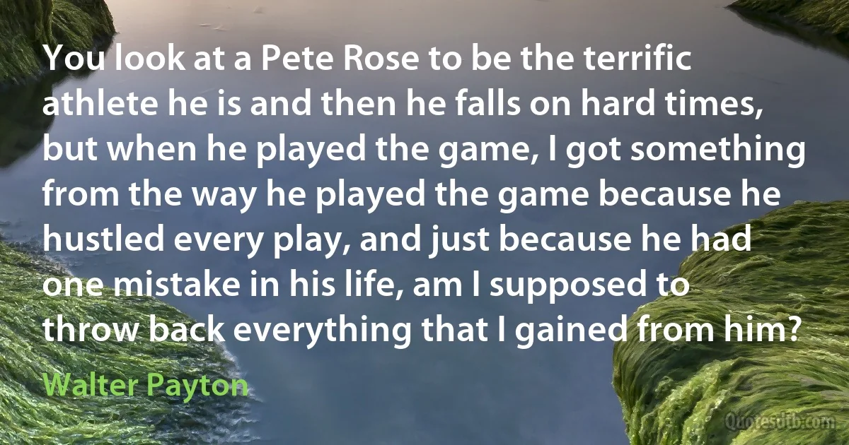 You look at a Pete Rose to be the terrific athlete he is and then he falls on hard times, but when he played the game, I got something from the way he played the game because he hustled every play, and just because he had one mistake in his life, am I supposed to throw back everything that I gained from him? (Walter Payton)