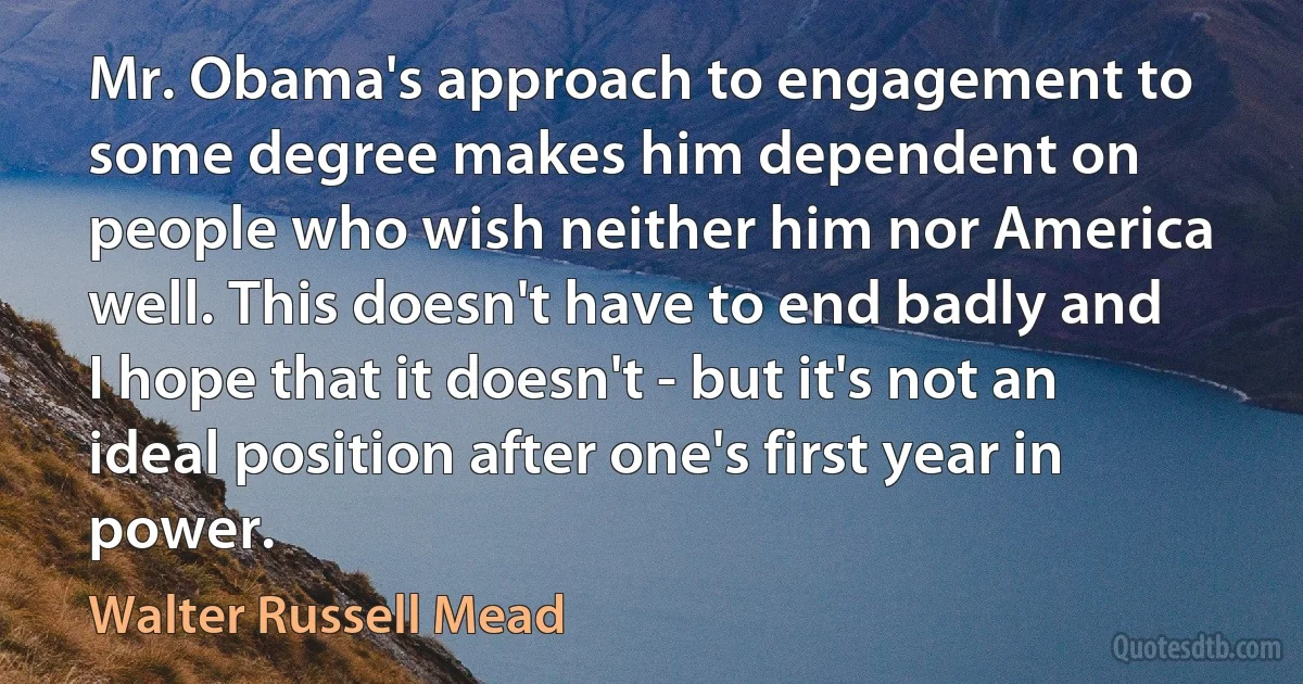 Mr. Obama's approach to engagement to some degree makes him dependent on people who wish neither him nor America well. This doesn't have to end badly and I hope that it doesn't - but it's not an ideal position after one's first year in power. (Walter Russell Mead)