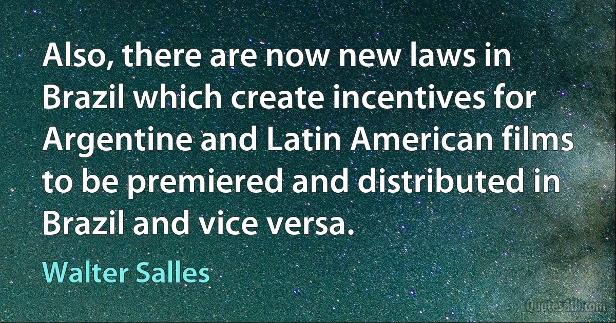 Also, there are now new laws in Brazil which create incentives for Argentine and Latin American films to be premiered and distributed in Brazil and vice versa. (Walter Salles)