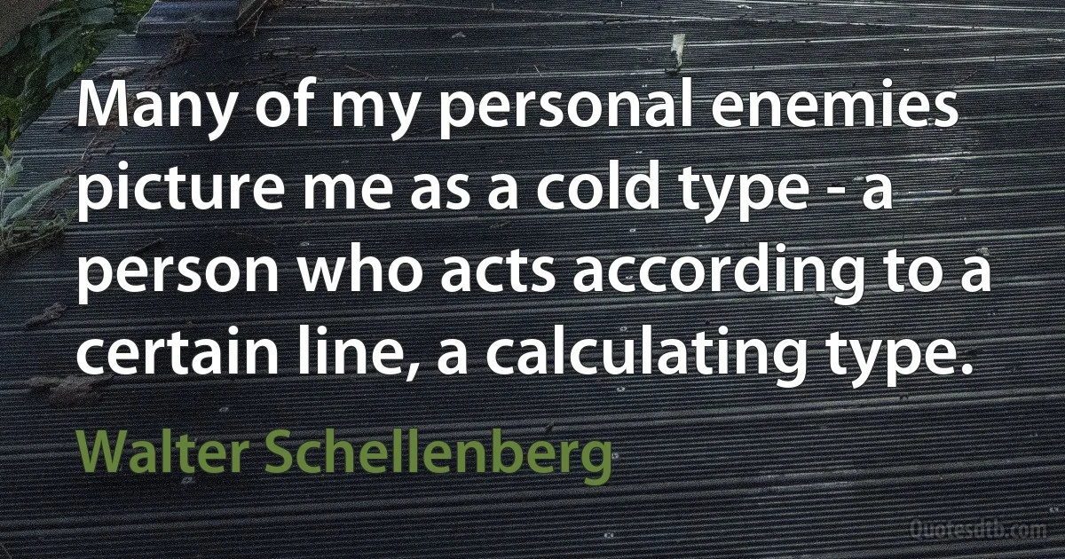 Many of my personal enemies picture me as a cold type - a person who acts according to a certain line, a calculating type. (Walter Schellenberg)