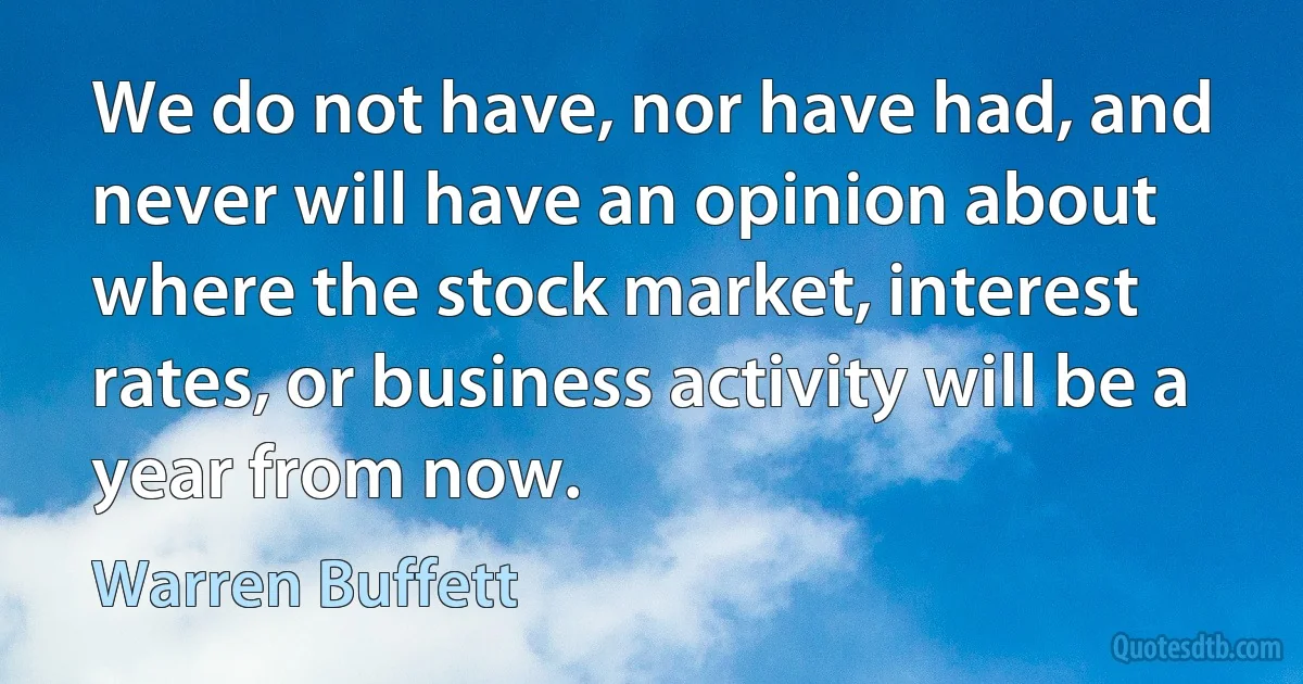 We do not have, nor have had, and never will have an opinion about where the stock market, interest rates, or business activity will be a year from now. (Warren Buffett)