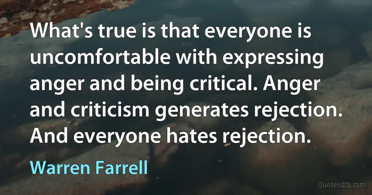 What's true is that everyone is uncomfortable with expressing anger and being critical. Anger and criticism generates rejection. And everyone hates rejection. (Warren Farrell)