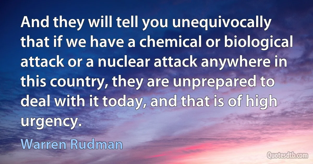 And they will tell you unequivocally that if we have a chemical or biological attack or a nuclear attack anywhere in this country, they are unprepared to deal with it today, and that is of high urgency. (Warren Rudman)