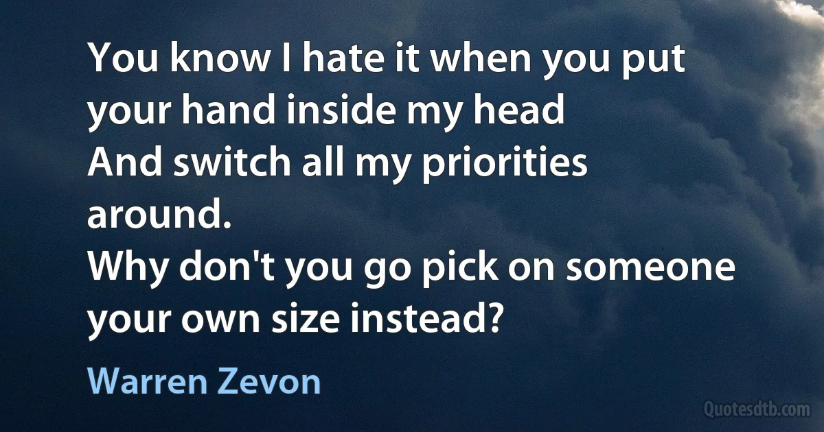 You know I hate it when you put your hand inside my head
And switch all my priorities around.
Why don't you go pick on someone your own size instead? (Warren Zevon)