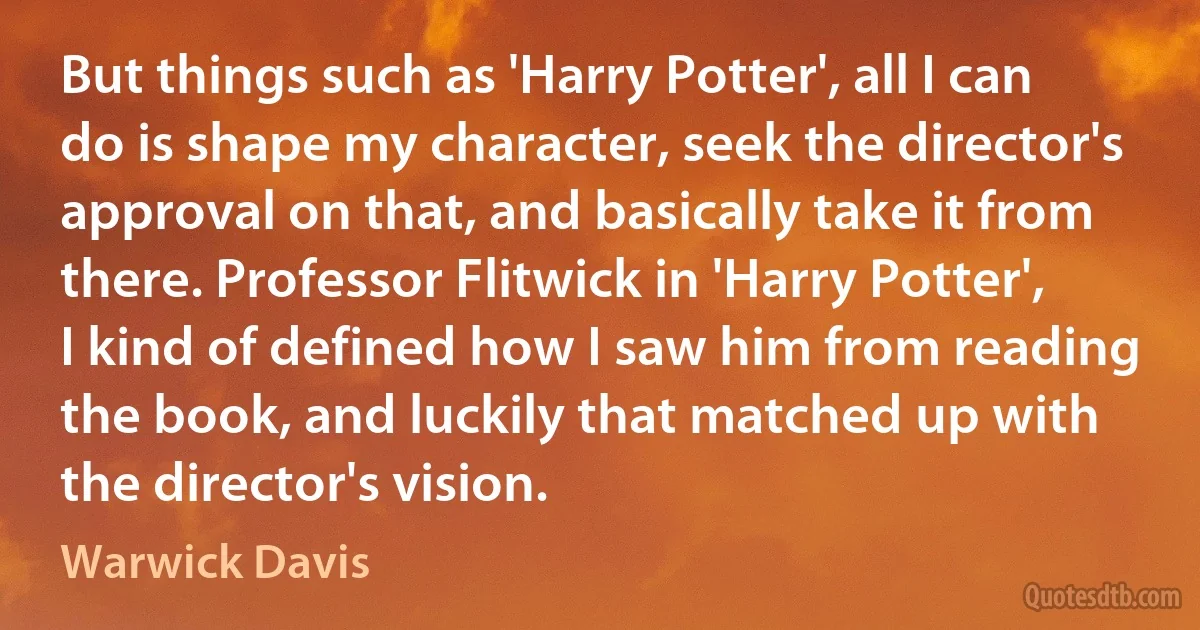 But things such as 'Harry Potter', all I can do is shape my character, seek the director's approval on that, and basically take it from there. Professor Flitwick in 'Harry Potter', I kind of defined how I saw him from reading the book, and luckily that matched up with the director's vision. (Warwick Davis)