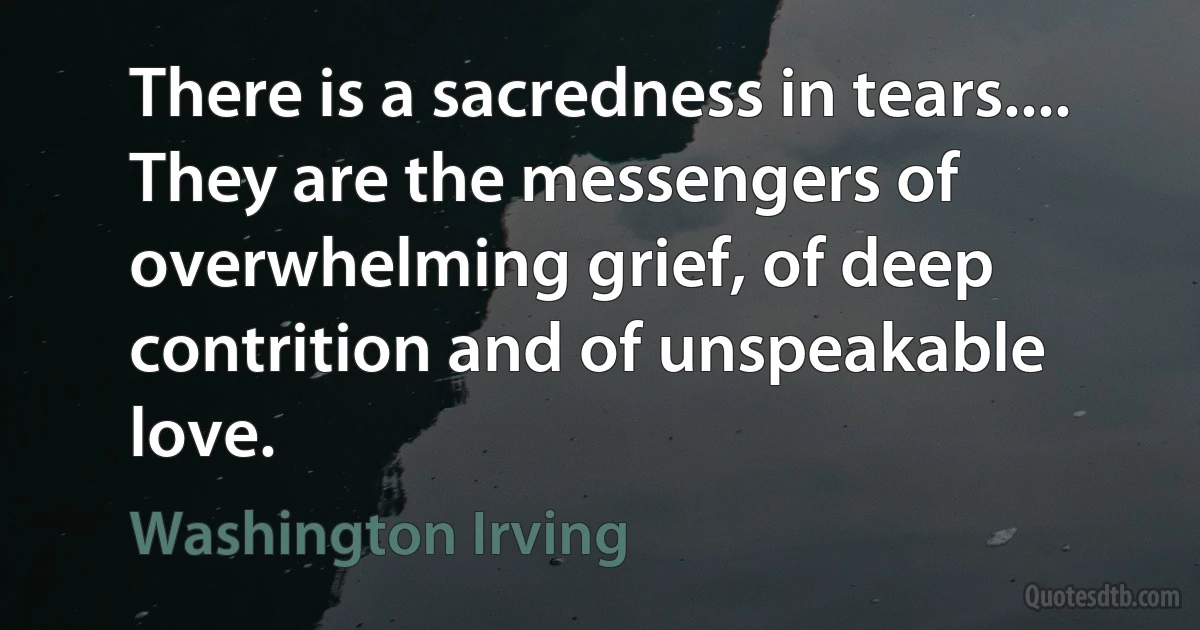 There is a sacredness in tears.... They are the messengers of overwhelming grief, of deep contrition and of unspeakable love. (Washington Irving)