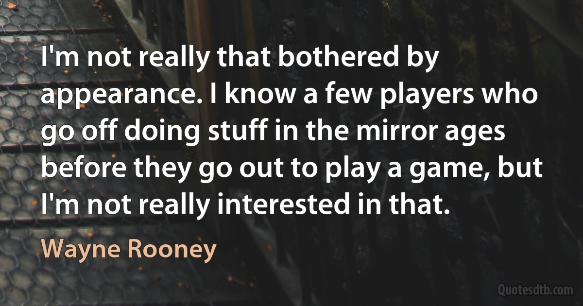 I'm not really that bothered by appearance. I know a few players who go off doing stuff in the mirror ages before they go out to play a game, but I'm not really interested in that. (Wayne Rooney)