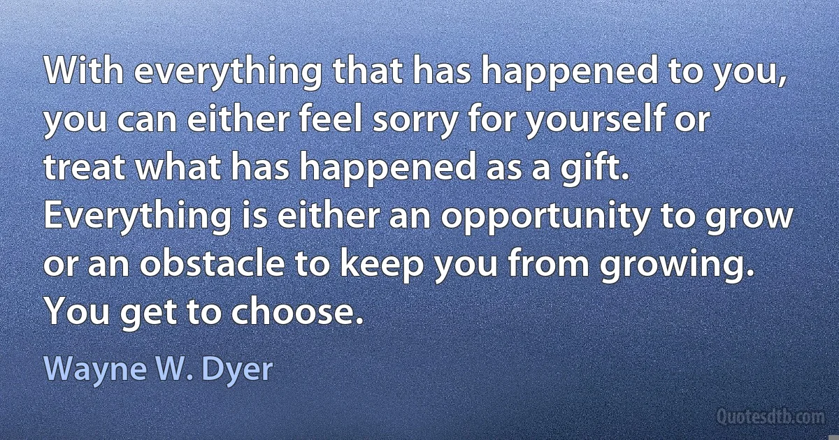 With everything that has happened to you, you can either feel sorry for yourself or treat what has happened as a gift. Everything is either an opportunity to grow or an obstacle to keep you from growing. You get to choose. (Wayne W. Dyer)