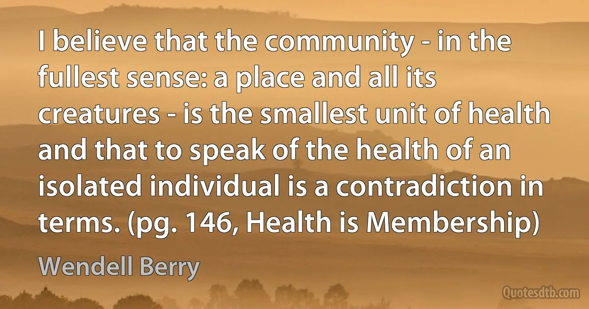 I believe that the community - in the fullest sense: a place and all its creatures - is the smallest unit of health and that to speak of the health of an isolated individual is a contradiction in terms. (pg. 146, Health is Membership) (Wendell Berry)