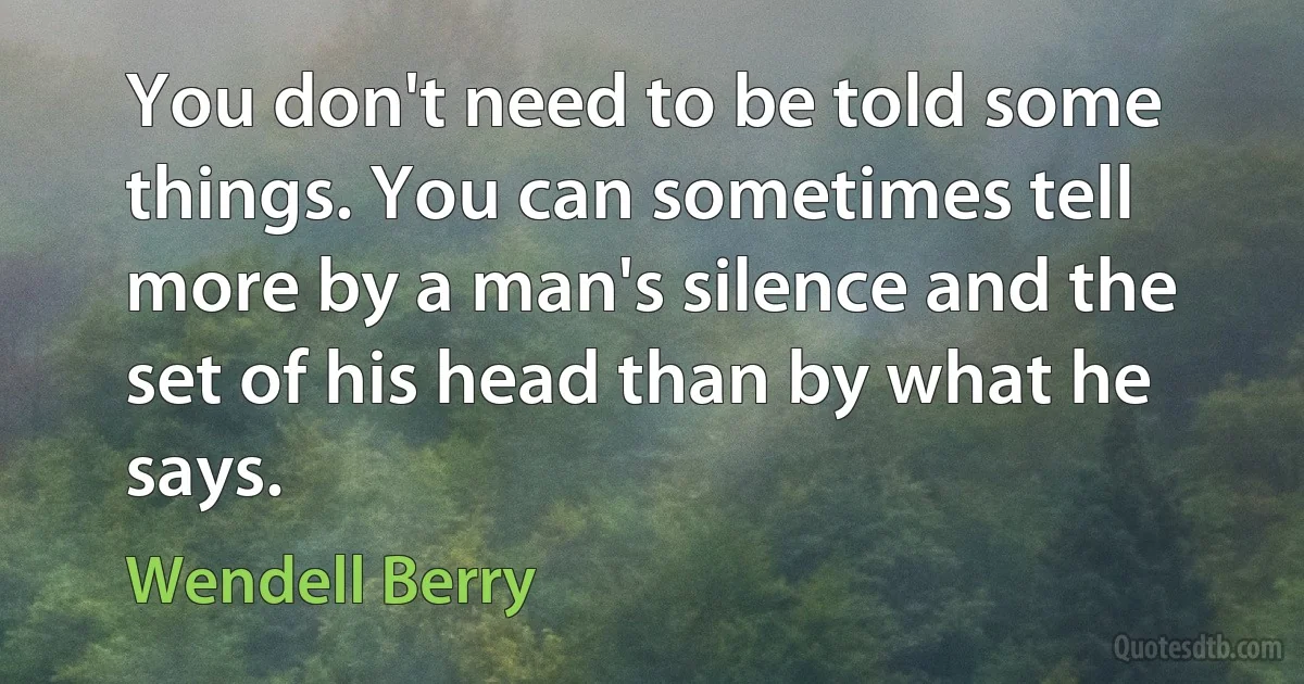 You don't need to be told some things. You can sometimes tell more by a man's silence and the set of his head than by what he says. (Wendell Berry)