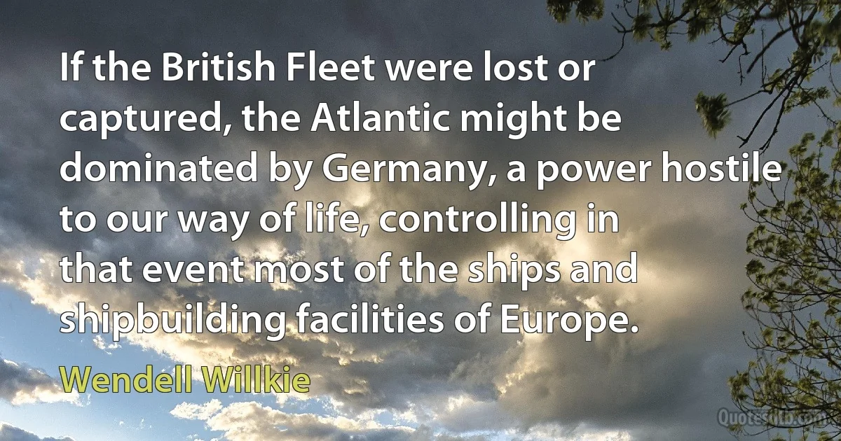 If the British Fleet were lost or captured, the Atlantic might be dominated by Germany, a power hostile to our way of life, controlling in that event most of the ships and shipbuilding facilities of Europe. (Wendell Willkie)