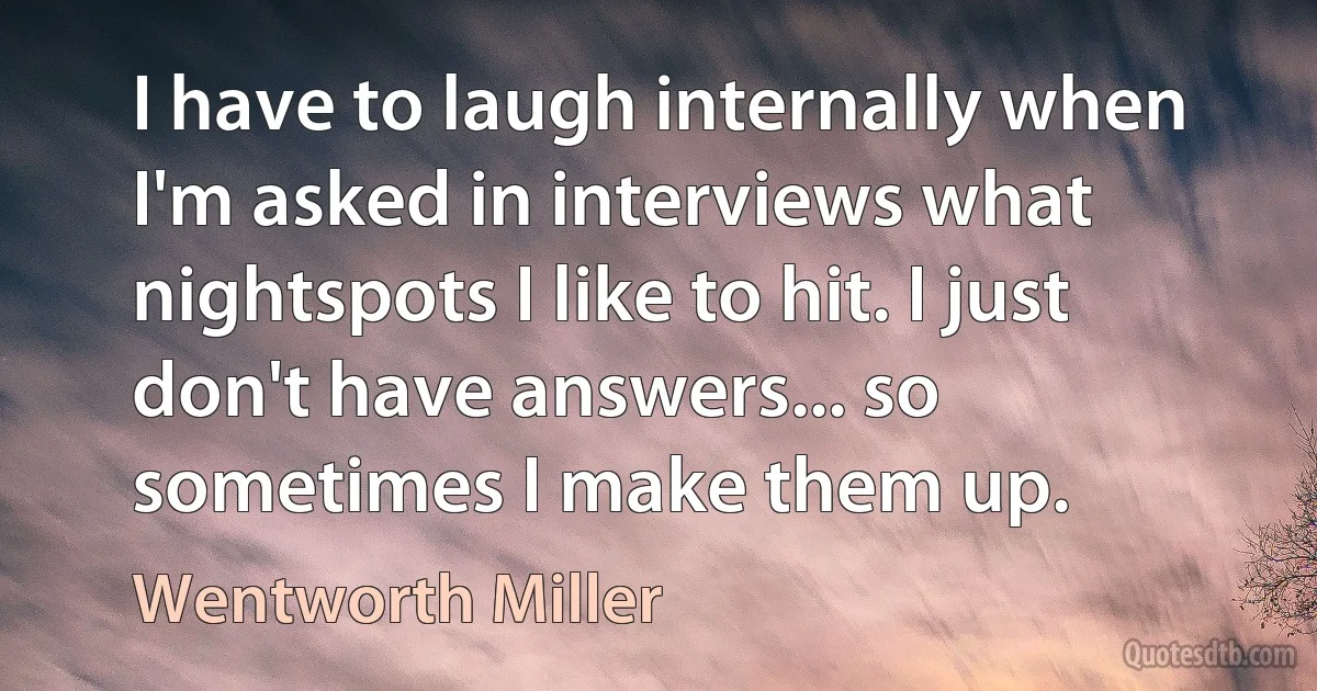 I have to laugh internally when I'm asked in interviews what nightspots I like to hit. I just don't have answers... so sometimes I make them up. (Wentworth Miller)