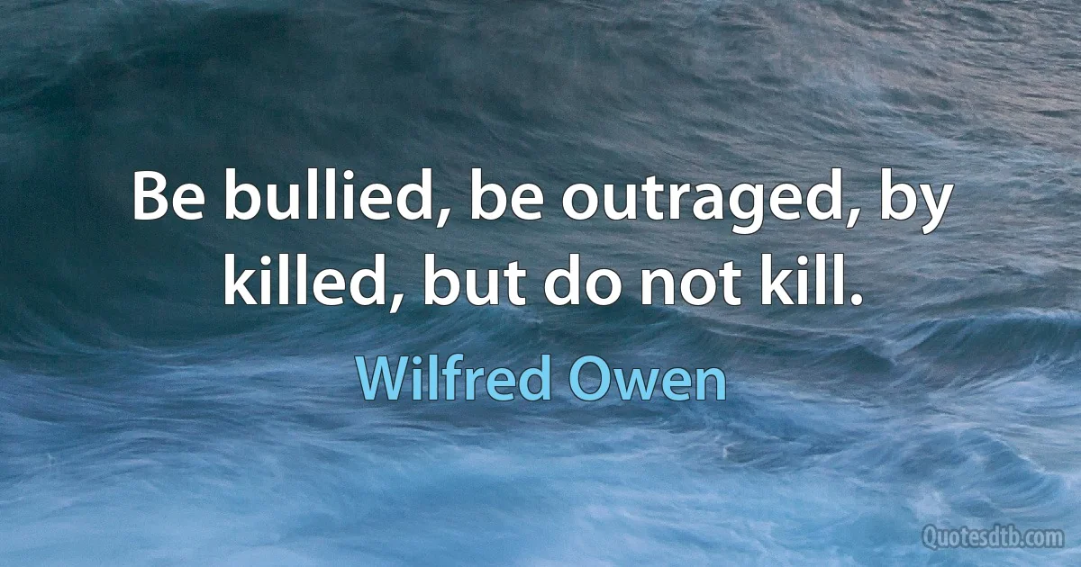 Be bullied, be outraged, by killed, but do not kill. (Wilfred Owen)