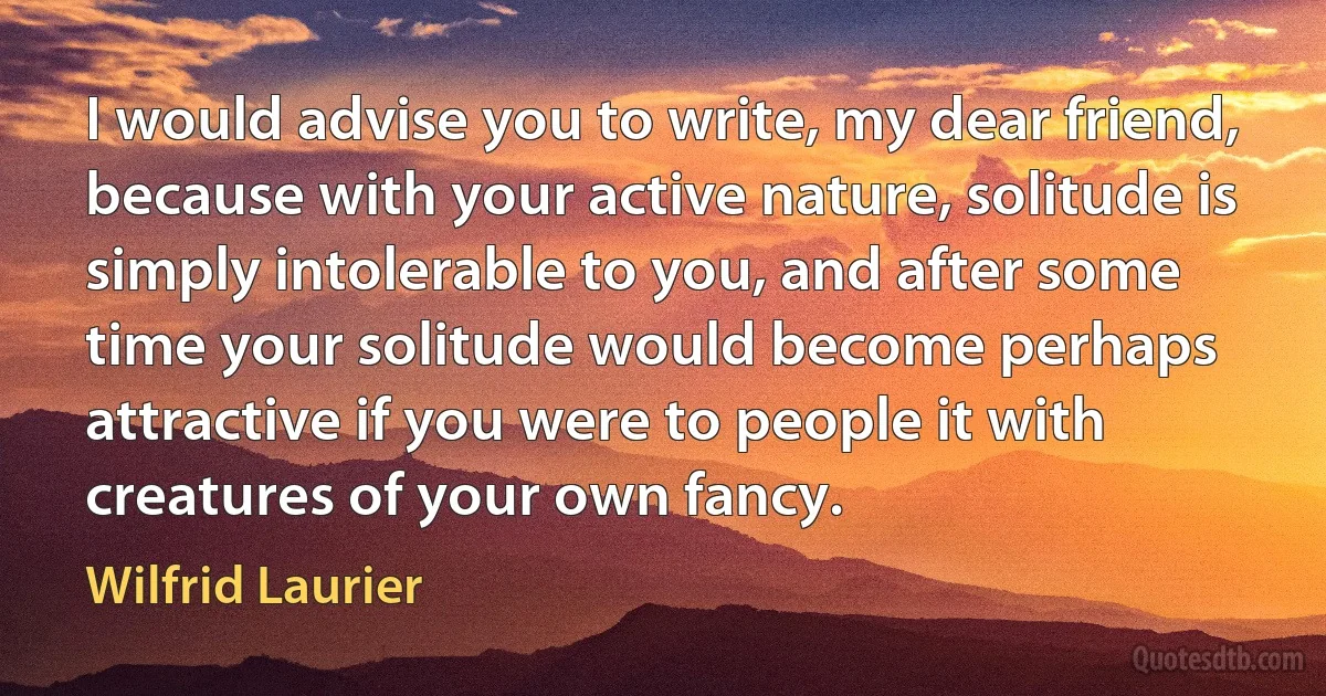 I would advise you to write, my dear friend, because with your active nature, solitude is simply intolerable to you, and after some time your solitude would become perhaps attractive if you were to people it with creatures of your own fancy. (Wilfrid Laurier)