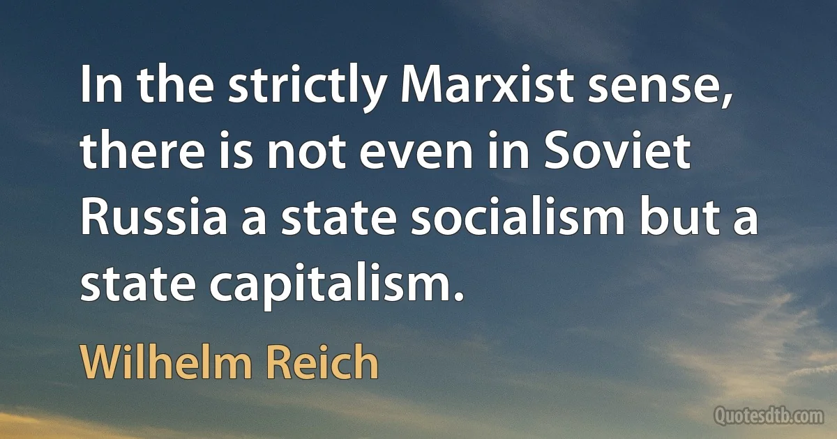 In the strictly Marxist sense, there is not even in Soviet Russia a state socialism but a state capitalism. (Wilhelm Reich)