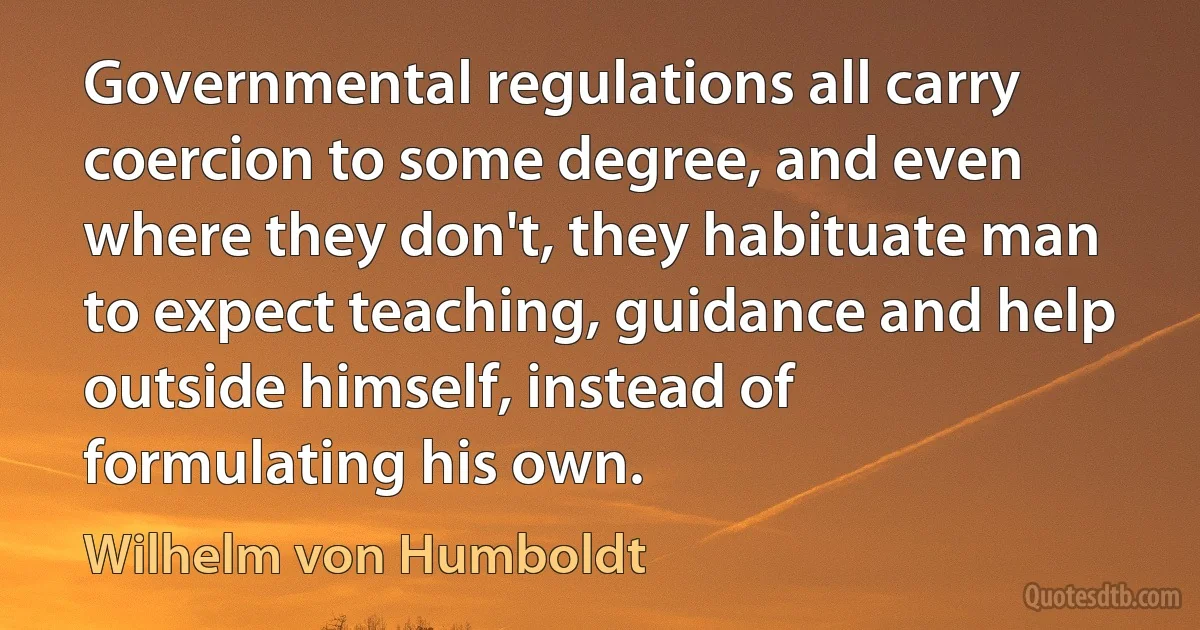 Governmental regulations all carry coercion to some degree, and even where they don't, they habituate man to expect teaching, guidance and help outside himself, instead of formulating his own. (Wilhelm von Humboldt)