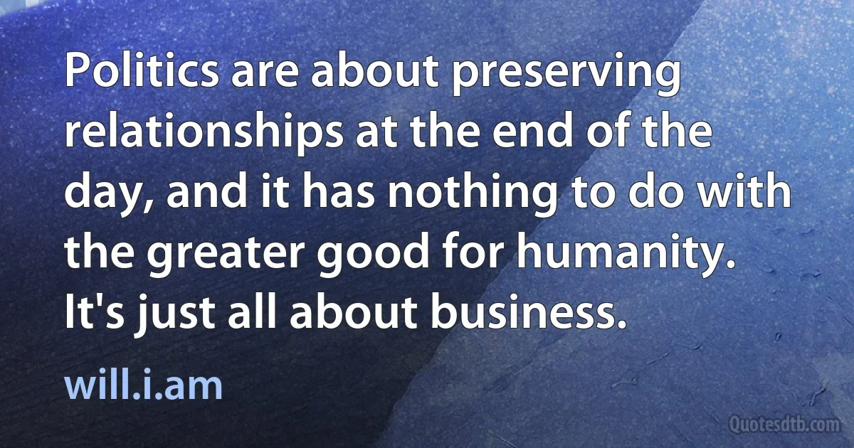 Politics are about preserving relationships at the end of the day, and it has nothing to do with the greater good for humanity. It's just all about business. (will.i.am)