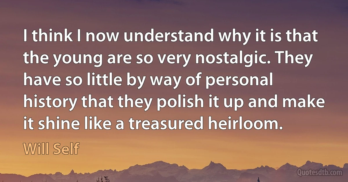 I think I now understand why it is that the young are so very nostalgic. They have so little by way of personal history that they polish it up and make it shine like a treasured heirloom. (Will Self)