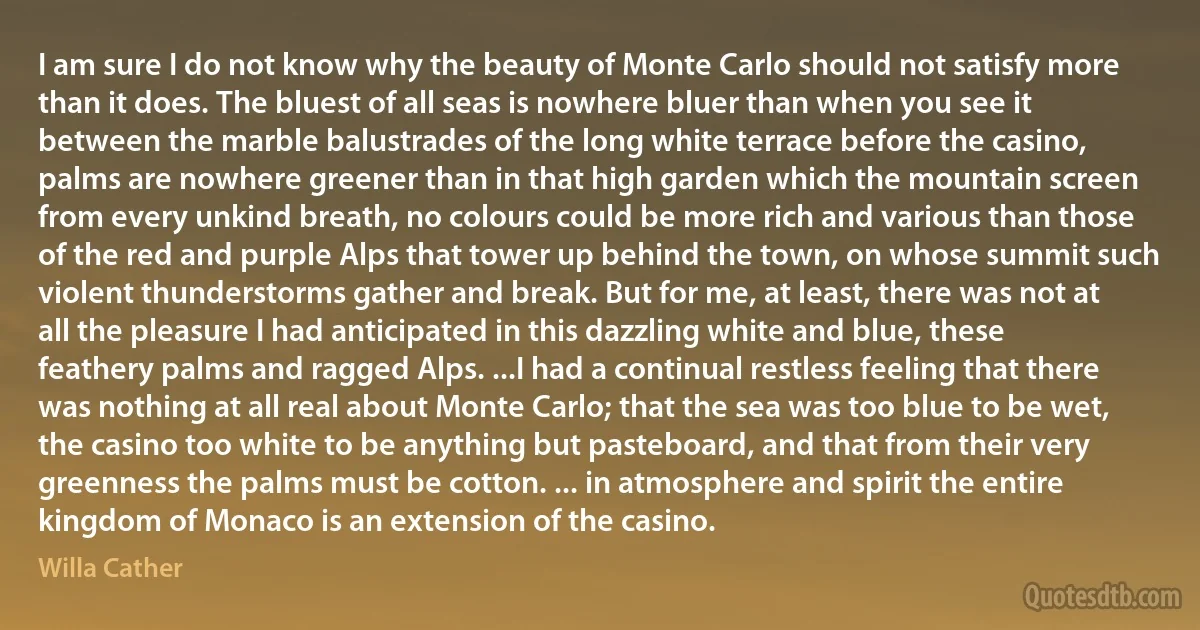 I am sure I do not know why the beauty of Monte Carlo should not satisfy more than it does. The bluest of all seas is nowhere bluer than when you see it between the marble balustrades of the long white terrace before the casino, palms are nowhere greener than in that high garden which the mountain screen from every unkind breath, no colours could be more rich and various than those of the red and purple Alps that tower up behind the town, on whose summit such violent thunderstorms gather and break. But for me, at least, there was not at all the pleasure I had anticipated in this dazzling white and blue, these feathery palms and ragged Alps. ...I had a continual restless feeling that there was nothing at all real about Monte Carlo; that the sea was too blue to be wet, the casino too white to be anything but pasteboard, and that from their very greenness the palms must be cotton. ... in atmosphere and spirit the entire kingdom of Monaco is an extension of the casino. (Willa Cather)